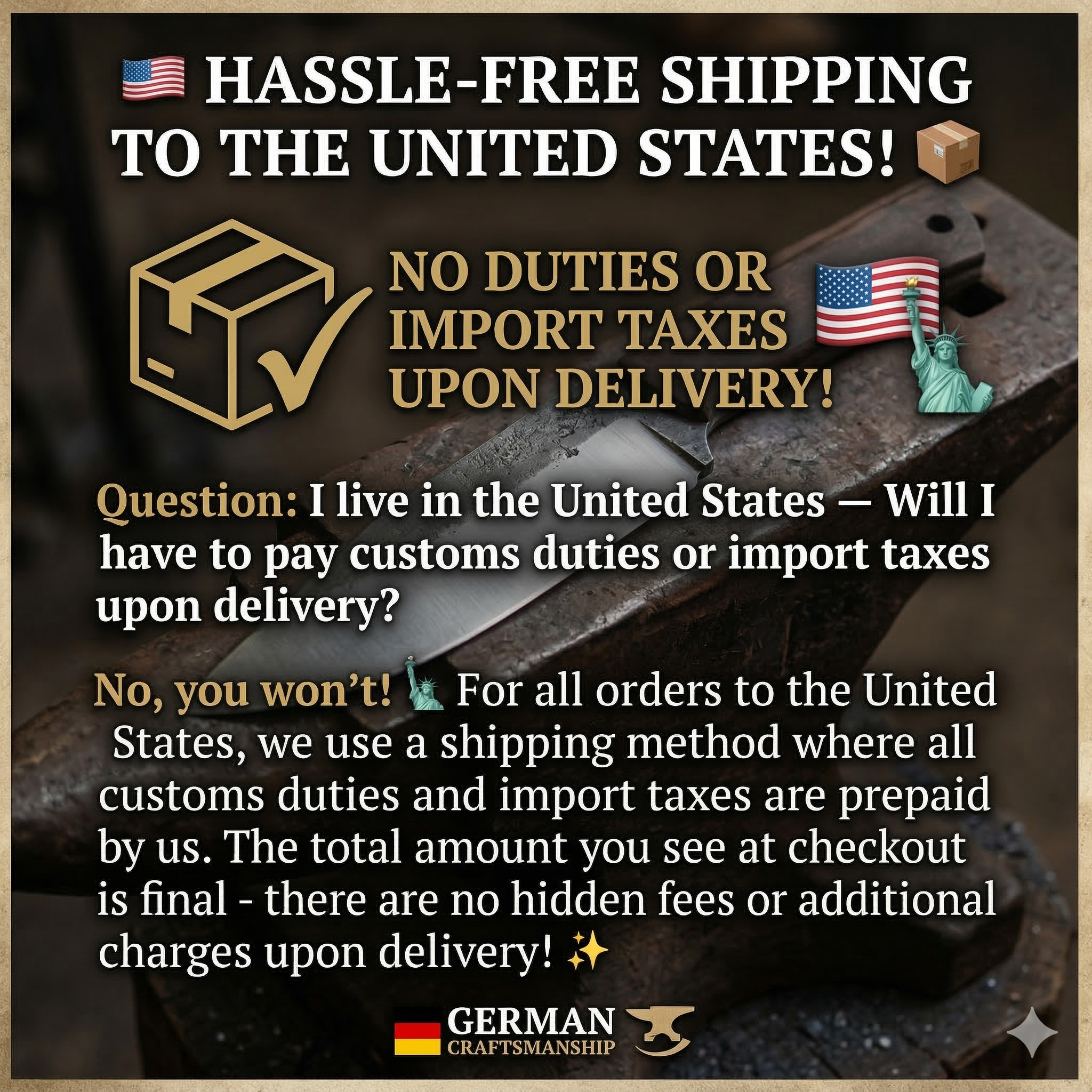 For all orders to the USA, we use a shipping method where all customs duties and import taxes are prepaid by us. The total amount you see at checkout is final - there are no hidden fees or additional charges upon delivery!